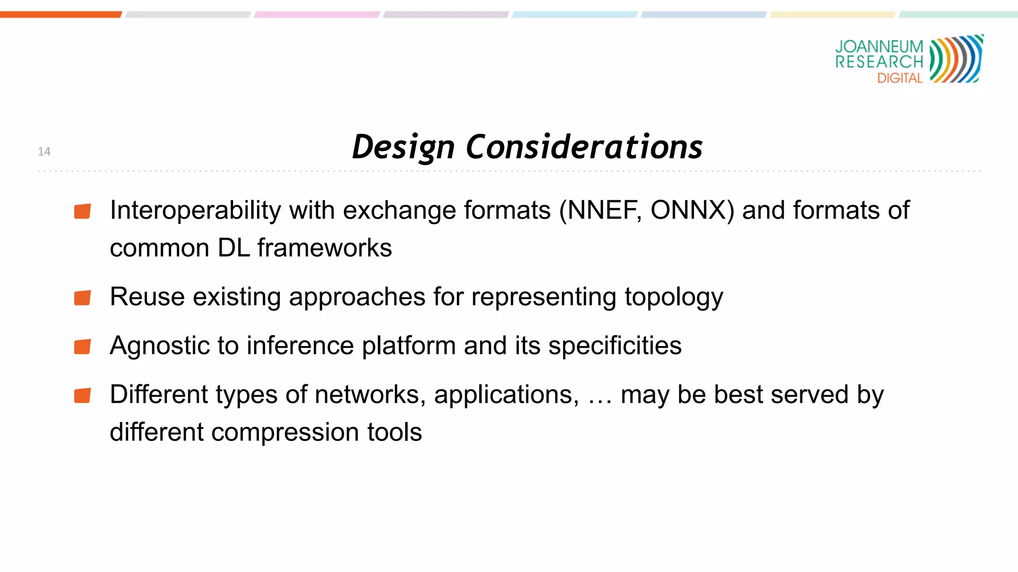 Design Considerations
Interoperability with exchange formats (NNEF, ONNX) and formats of
common DL frameworks
Reuse existing approaches for representing topology
Agnostic to inference platform and its specificities
Different types of networks, applications, … may be best served by
different compression tools
14
 