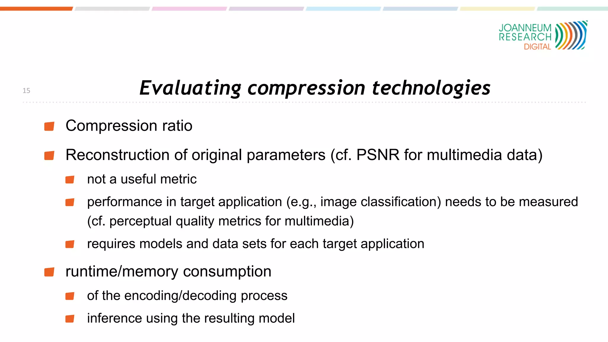 Evaluating compression technologies
Compression ratio
Reconstruction of original parameters (cf. PSNR for multimedia data)
not a useful metric
performance in target application (e.g., image classification) needs to be measured
(cf. perceptual quality metrics for multimedia)
requires models and data sets for each target application
runtime/memory consumption
of the encoding/decoding process
inference using the resulting model
15
 
