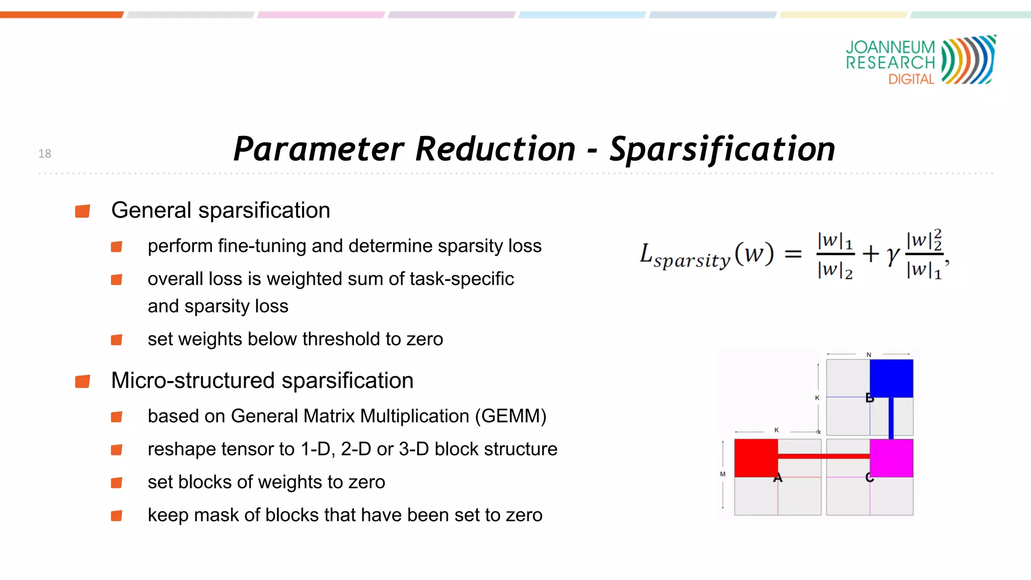 Parameter Reduction - Sparsification
General sparsification
perform fine-tuning and determine sparsity loss
overall loss is weighted sum of task-specific
and sparsity loss
set weights below threshold to zero
Micro-structured sparsification
based on General Matrix Multiplication (GEMM)
reshape tensor to 1-D, 2-D or 3-D block structure
set blocks of weights to zero
keep mask of blocks that have been set to zero
18
 