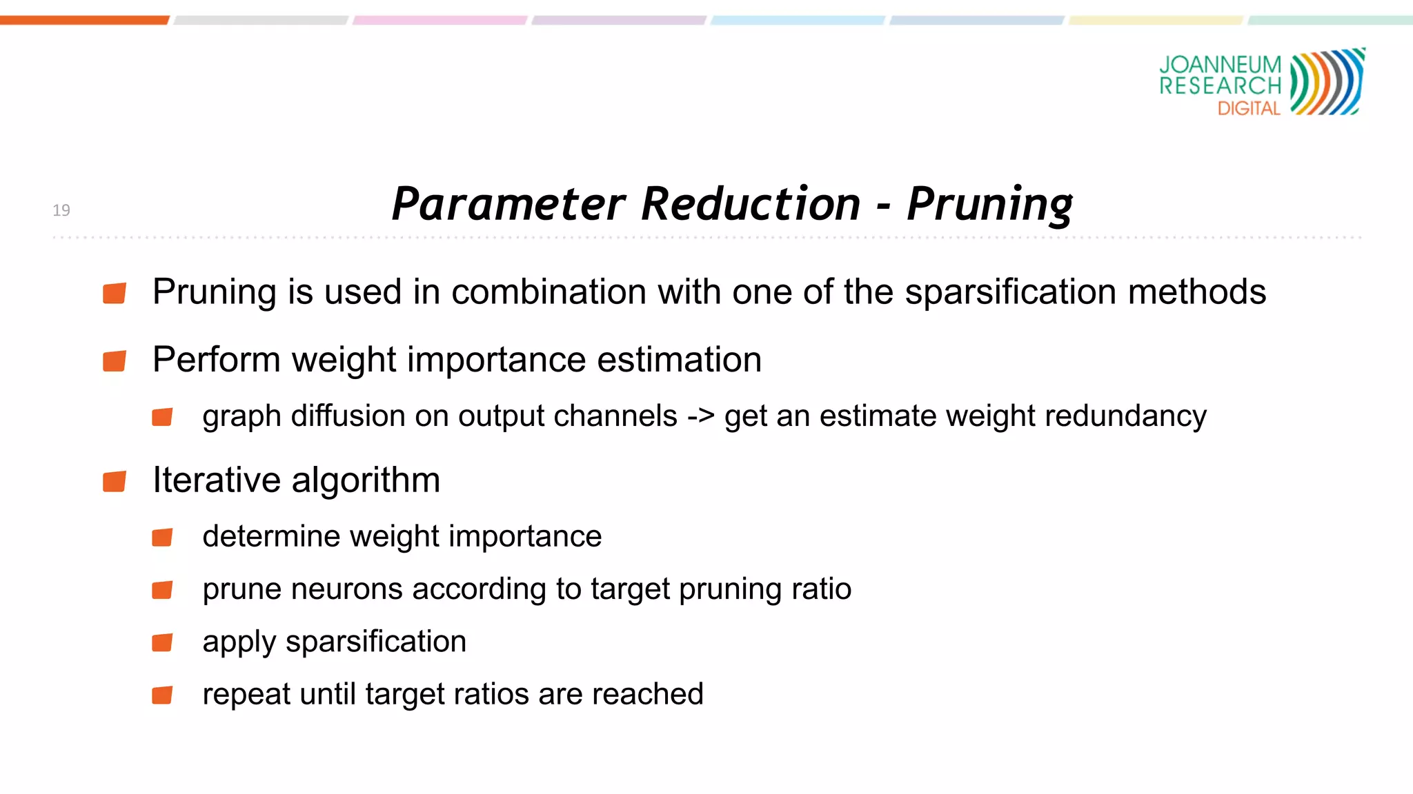 Parameter Reduction - Pruning
Pruning is used in combination with one of the sparsification methods
Perform weight importance estimation
graph diffusion on output channels -> get an estimate weight redundancy
Iterative algorithm
determine weight importance
prune neurons according to target pruning ratio
apply sparsification
repeat until target ratios are reached
19
 