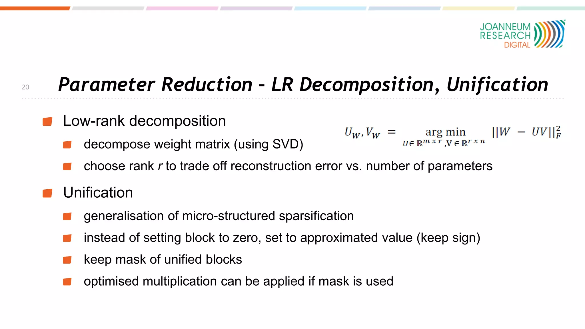Parameter Reduction – LR Decomposition, Unification
Low-rank decomposition
decompose weight matrix (using SVD)
choose rank r to trade off reconstruction error vs. number of parameters
Unification
generalisation of micro-structured sparsification
instead of setting block to zero, set to approximated value (keep sign)
keep mask of unified blocks
optimised multiplication can be applied if mask is used
20
 
