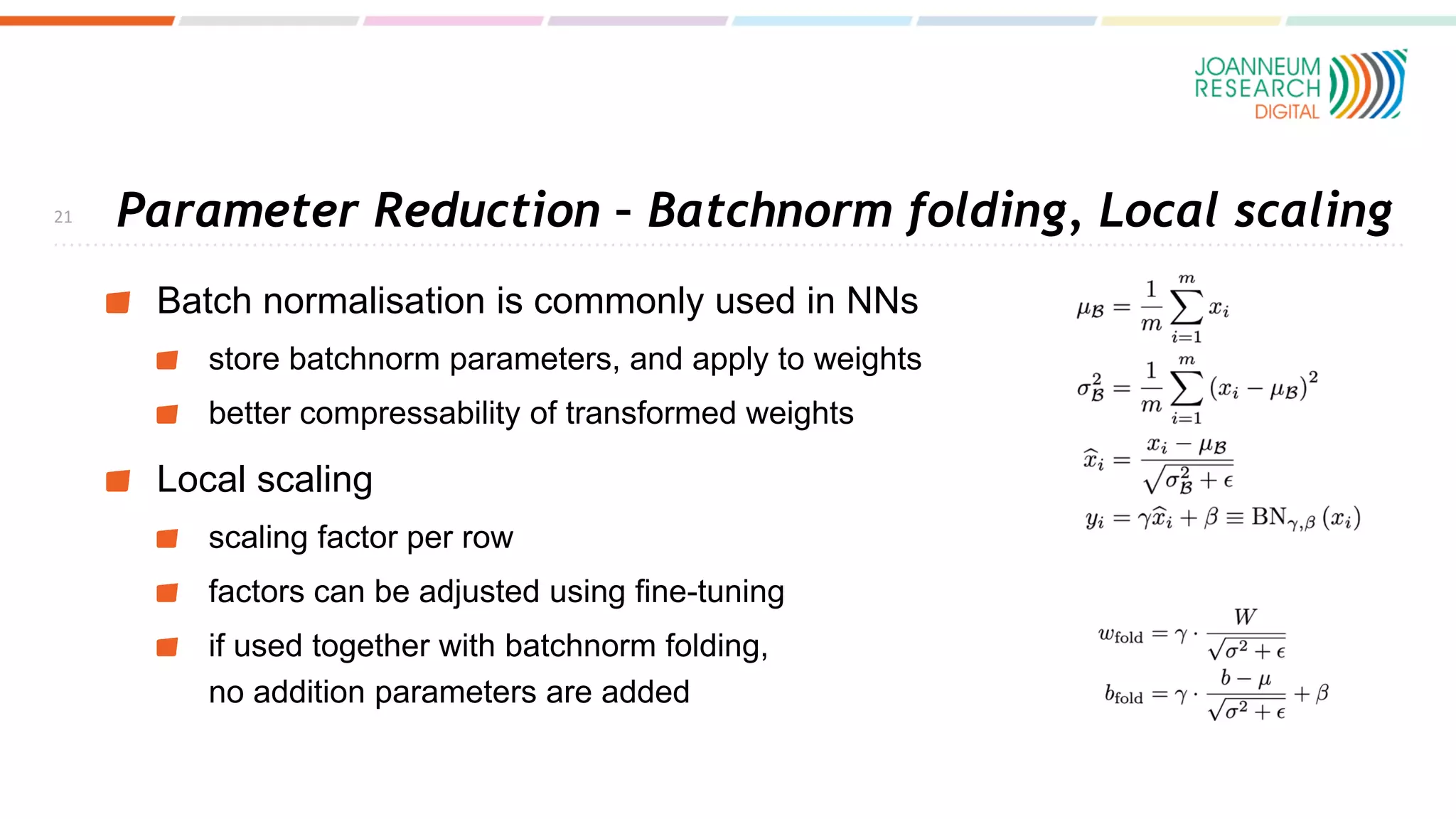 Parameter Reduction – Batchnorm folding, Local scaling
Batch normalisation is commonly used in NNs
store batchnorm parameters, and apply to weights
better compressability of transformed weights
Local scaling
scaling factor per row
factors can be adjusted using fine-tuning
if used together with batchnorm folding,
no addition parameters are added
21
 