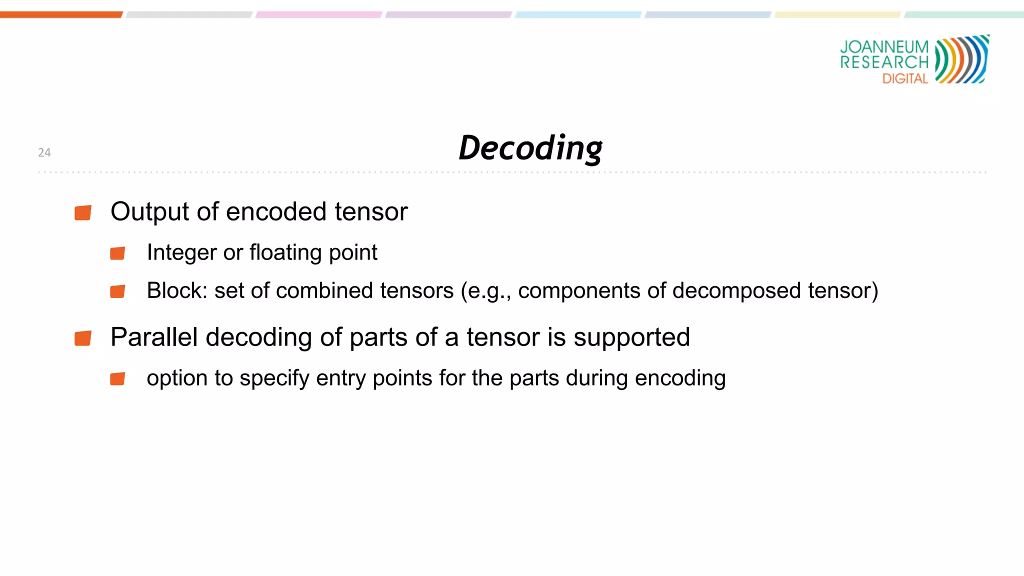 Decoding
Output of encoded tensor
Integer or floating point
Block: set of combined tensors (e.g., components of decomposed tensor)
Parallel decoding of parts of a tensor is supported
option to specify entry points for the parts during encoding
24
 