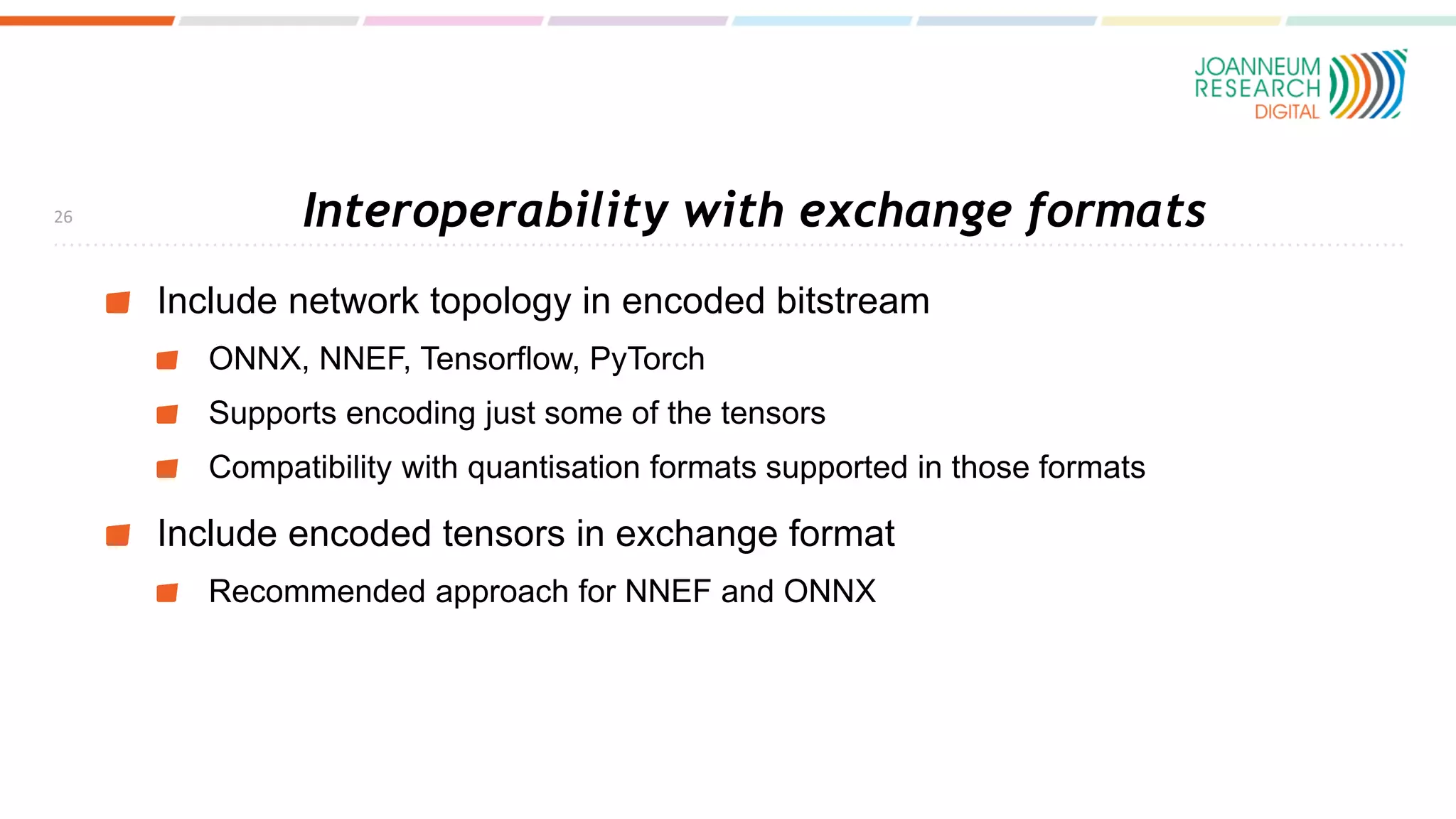 Interoperability with exchange formats
Include network topology in encoded bitstream
ONNX, NNEF, Tensorflow, PyTorch
Supports encoding just some of the tensors
Compatibility with quantisation formats supported in those formats
Include encoded tensors in exchange format
Recommended approach for NNEF and ONNX
26
 