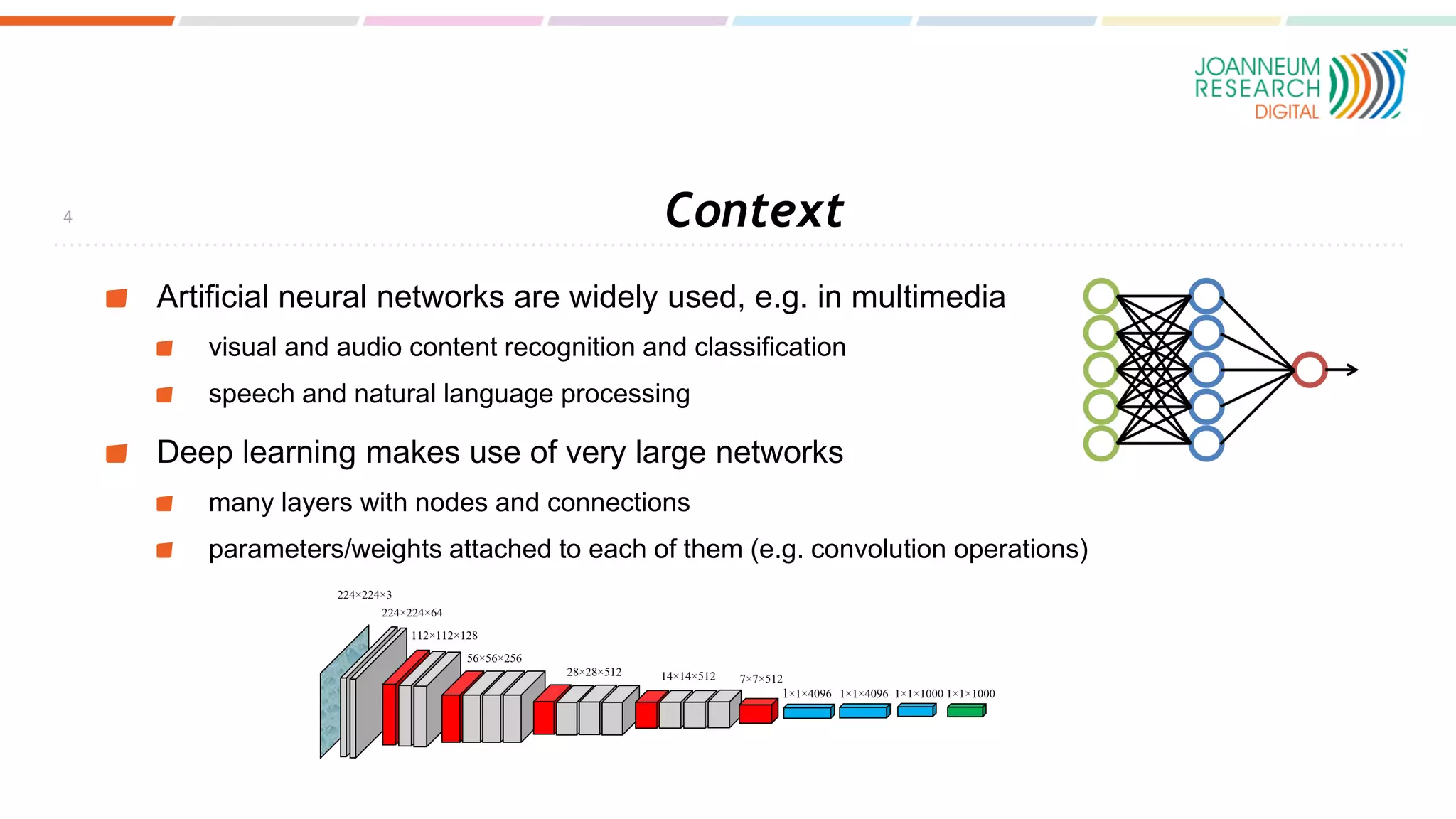 Context
Artificial neural networks are widely used, e.g. in multimedia
visual and audio content recognition and classification
speech and natural language processing
Deep learning makes use of very large networks
many layers with nodes and connections
parameters/weights attached to each of them (e.g. convolution operations)
4
 