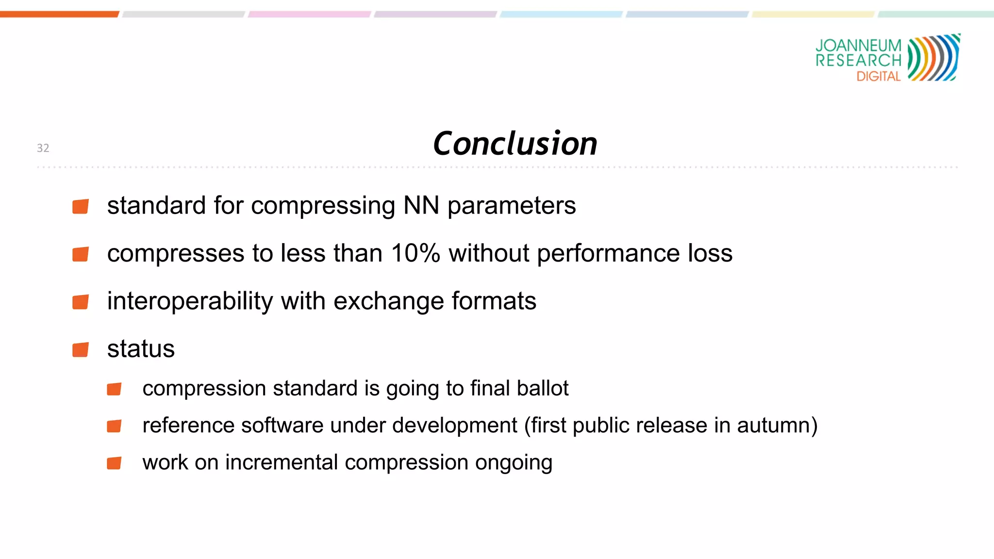 Conclusion
standard for compressing NN parameters
compresses to less than 10% without performance loss
interoperability with exchange formats
status
compression standard is going to final ballot
reference software under development (first public release in autumn)
work on incremental compression ongoing
32
 