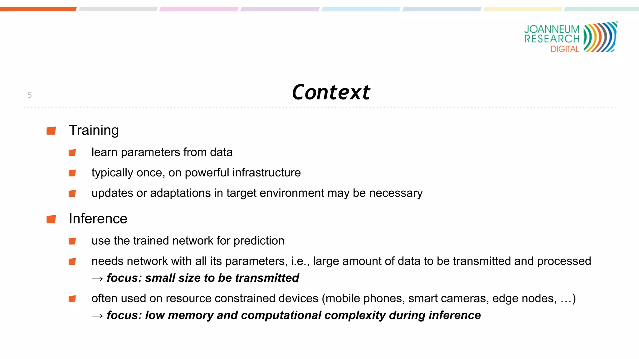 Context
Training
learn parameters from data
typically once, on powerful infrastructure
updates or adaptations in target environment may be necessary
Inference
use the trained network for prediction
needs network with all its parameters, i.e., large amount of data to be transmitted and processed
→ focus: small size to be transmitted
often used on resource constrained devices (mobile phones, smart cameras, edge nodes, …)
→ focus: low memory and computational complexity during inference
5
 