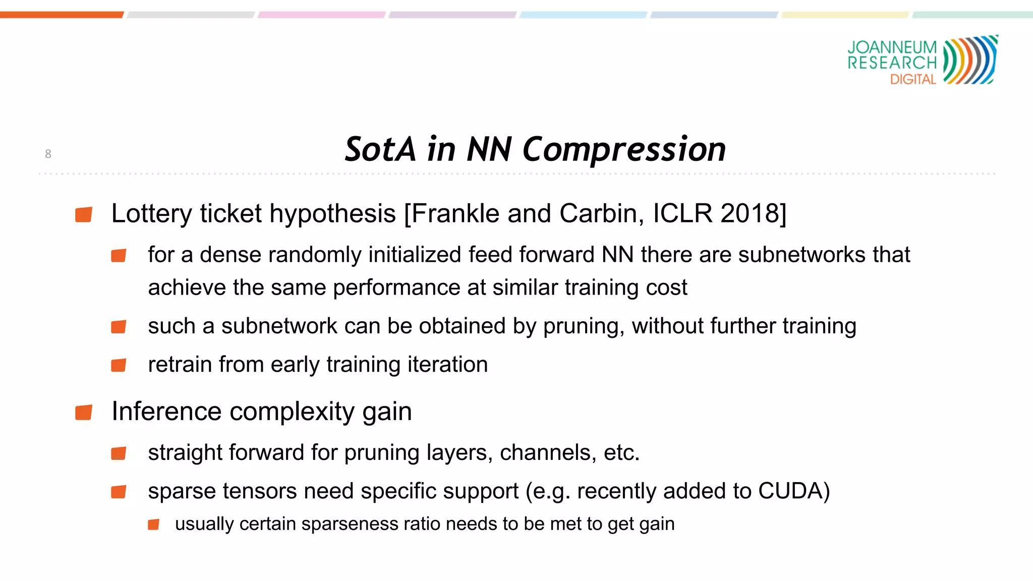 SotA in NN Compression
Lottery ticket hypothesis [Frankle and Carbin, ICLR 2018]
for a dense randomly initialized feed forward NN there are subnetworks that
achieve the same performance at similar training cost
such a subnetwork can be obtained by pruning, without further training
retrain from early training iteration
Inference complexity gain
straight forward for pruning layers, channels, etc.
sparse tensors need specific support (e.g. recently added to CUDA)
usually certain sparseness ratio needs to be met to get gain
8
 