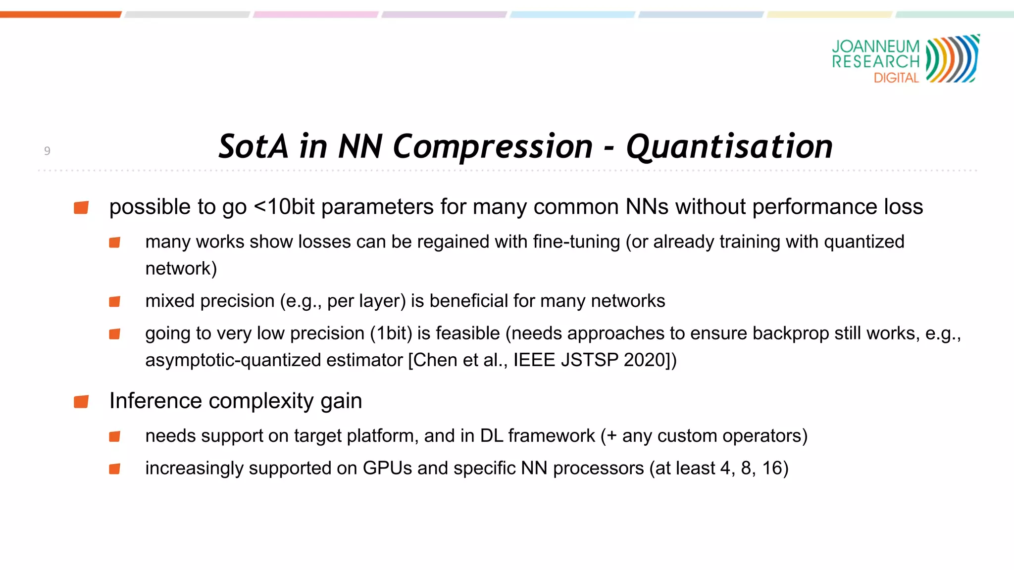 SotA in NN Compression - Quantisation
possible to go <10bit parameters for many common NNs without performance loss
many works show losses can be regained with fine-tuning (or already training with quantized
network)
mixed precision (e.g., per layer) is beneficial for many networks
going to very low precision (1bit) is feasible (needs approaches to ensure backprop still works, e.g.,
asymptotic-quantized estimator [Chen et al., IEEE JSTSP 2020])
Inference complexity gain
needs support on target platform, and in DL framework (+ any custom operators)
increasingly supported on GPUs and specific NN processors (at least 4, 8, 16)
9
 