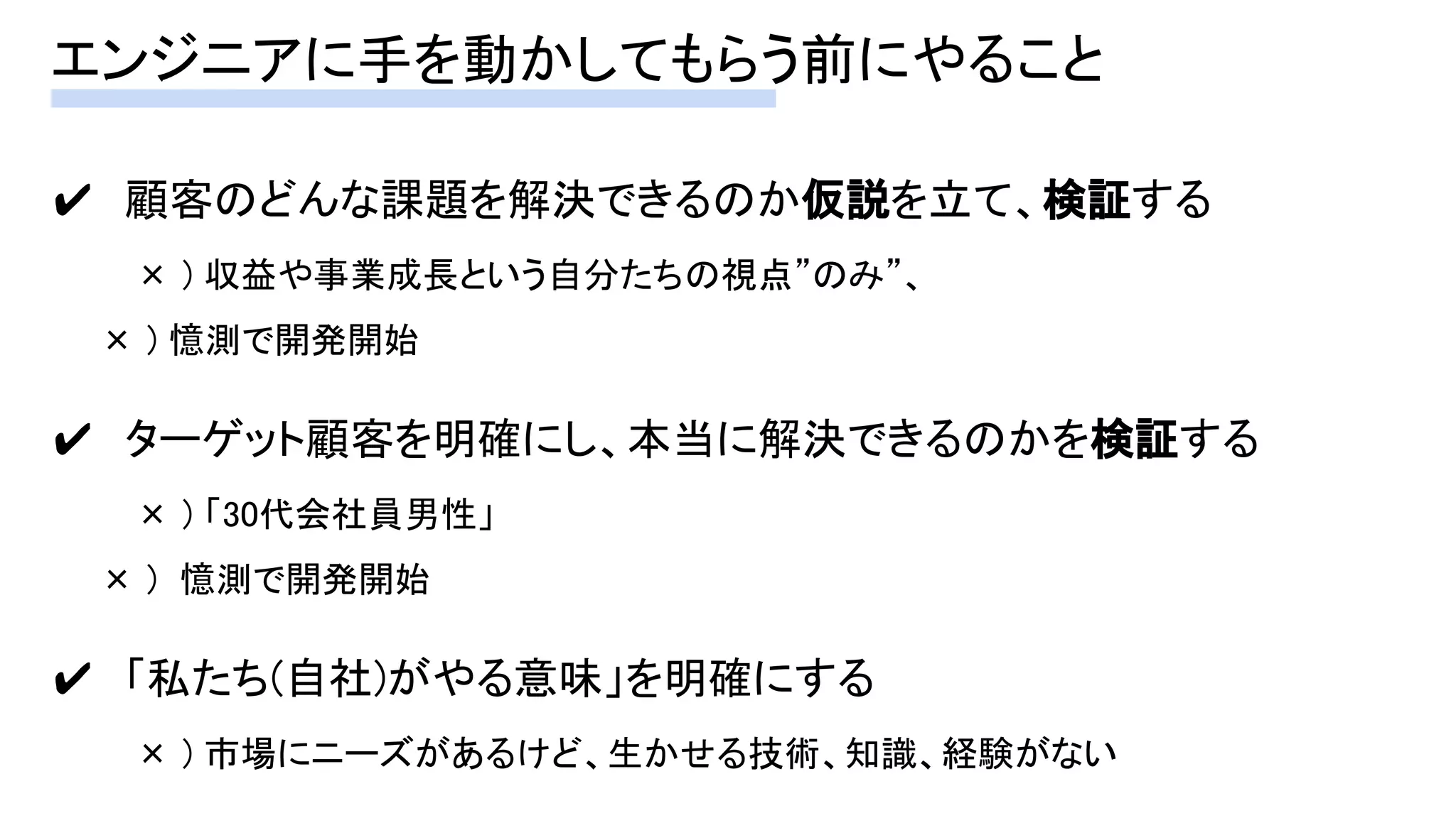 エンジニアに手を動かしてもらう前にやること 
✔　顧客のどんな課題を解決できるのか仮説を立て、検証する 
× ) 収益や事業成長という自分たちの視点”のみ”、 
　　× ) 憶測で開発開始 
 
✔　ターゲット顧客を明確にし、本当に解決できるのかを検証する 
× ) 「30代会社員男性」 
　　× ) 憶測で開発開始 
 
✔　「私たち(自社)がやる意味」を明確にする 
× ) 市場にニーズがあるけど、生かせる技術、知識、経験がない 
 