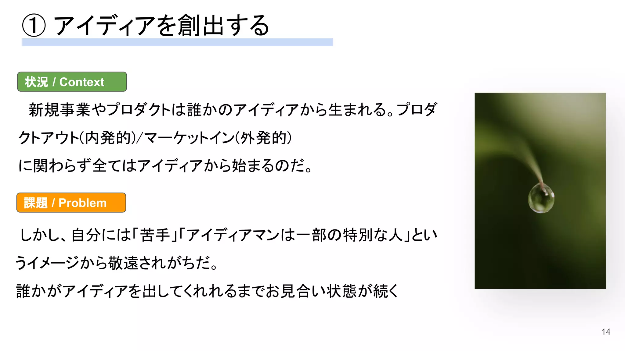 ① アイディアを創出する 
14
　新規事業やプロダクトは誰かのアイディアから生まれる。プロダ
クトアウト(内発的)/マーケットイン(外発的)  
に関わらず全てはアイディアから始まるのだ。 
状況 / Context
しかし、自分には「苦手」「アイディアマンは一部の特別な人」とい
うイメージから敬遠されがちだ。 
誰かがアイディアを出してくれれるまでお見合い状態が続く
課題 / Problem
 