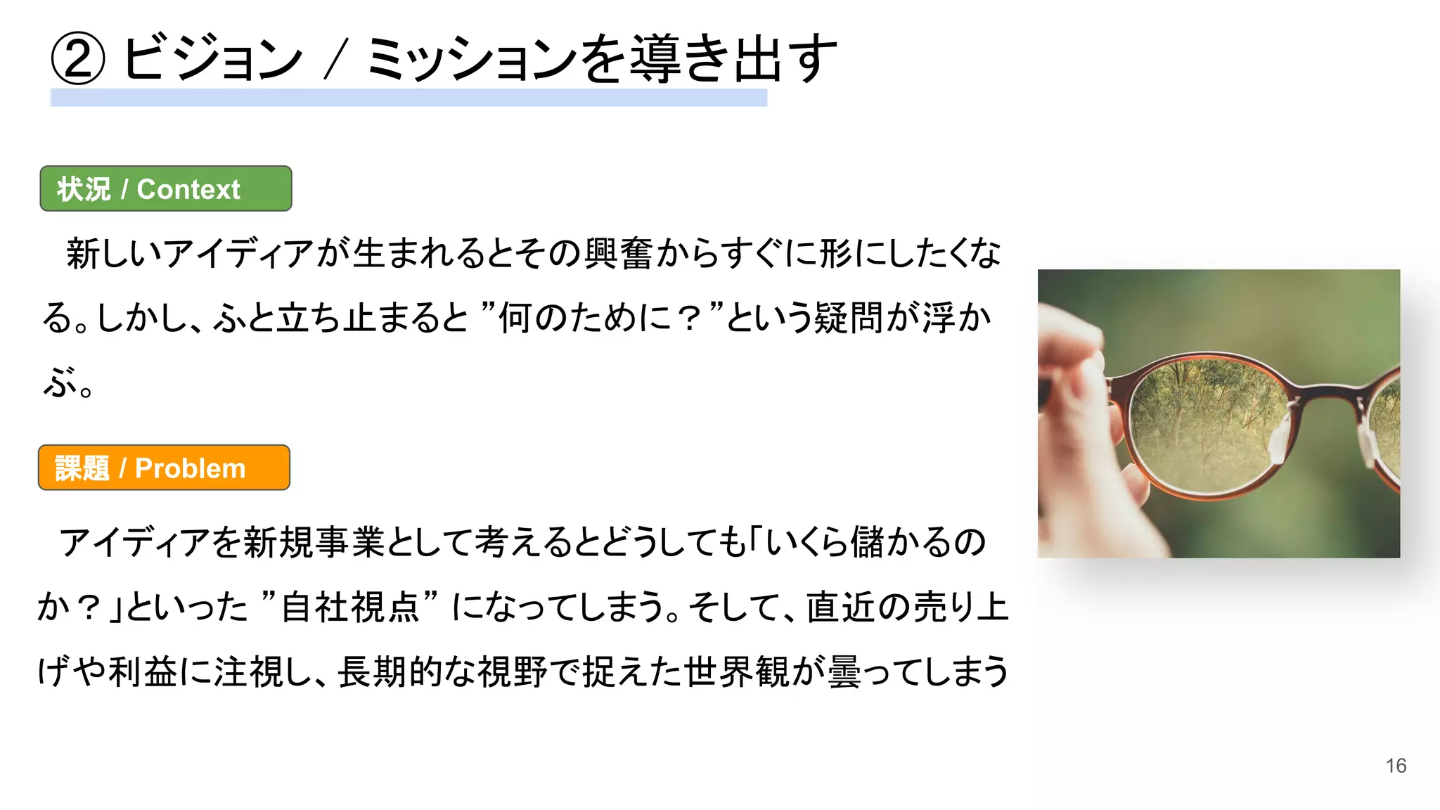 ② ビジョン / ミッションを導き出す 
16
　新しいアイディアが生まれるとその興奮からすぐに形にしたくな
る。しかし、ふと立ち止まると ”何のために？”という疑問が浮か
ぶ。 
状況 / Context
　アイディアを新規事業として考えるとどうしても「いくら儲かるの
か？」といった ”自社視点” になってしまう。そして、直近の売り上
げや利益に注視し、長期的な視野で捉えた世界観が曇ってしまう
課題 / Problem
 