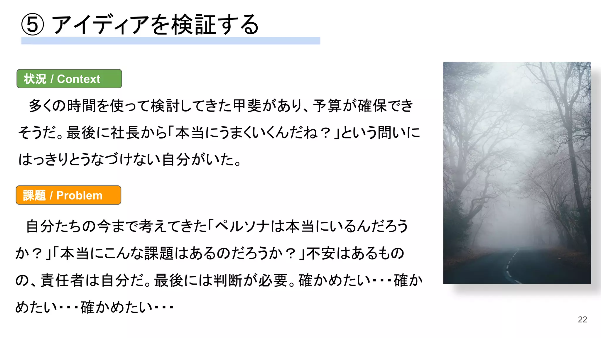 ⑤ アイディアを検証する 
22
　多くの時間を使って検討してきた甲斐があり、予算が確保でき
そうだ。最後に社長から「本当にうまくいくんだね？」という問いに
はっきりとうなづけない自分がいた。 
状況 / Context
　自分たちの今まで考えてきた「ペルソナは本当にいるんだろう
か？」「本当にこんな課題はあるのだろうか？」不安はあるもの
の、責任者は自分だ。最後には判断が必要。確かめたい・・・確か
めたい・・・確かめたい・・・ 
課題 / Problem
 