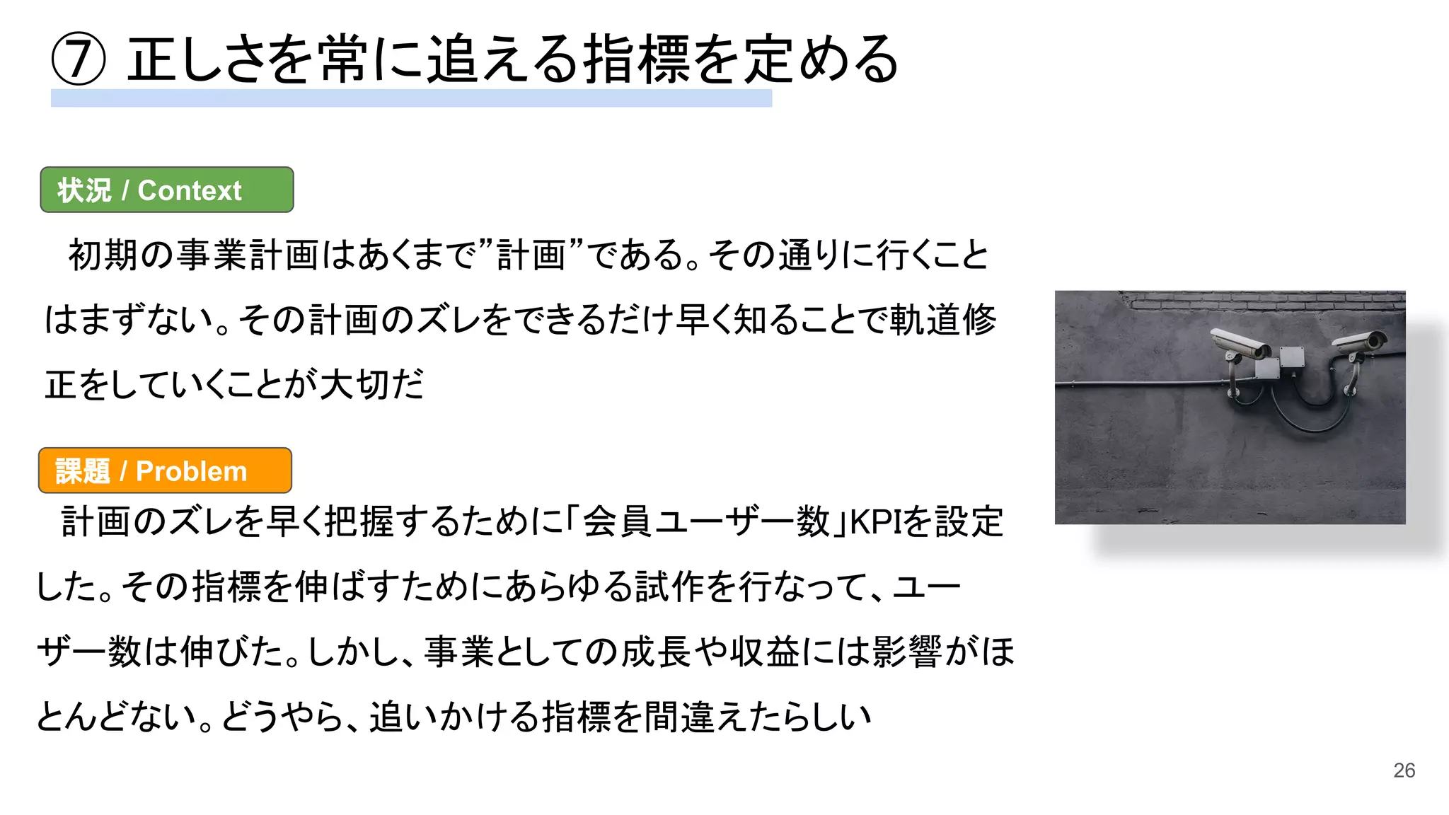 ⑦ 正しさを常に追える指標を定める 
26
　初期の事業計画はあくまで”計画”である。その通りに行くこと
はまずない。その計画のズレをできるだけ早く知ることで軌道修
正をしていくことが大切だ 
状況 / Context
　計画のズレを早く把握するために「会員ユーザー数」KPIを設定
した。その指標を伸ばすためにあらゆる試作を行なって、ユー
ザー数は伸びた。しかし、事業としての成長や収益には影響がほ
とんどない。どうやら、追いかける指標を間違えたらしい 
課題 / Problem
 