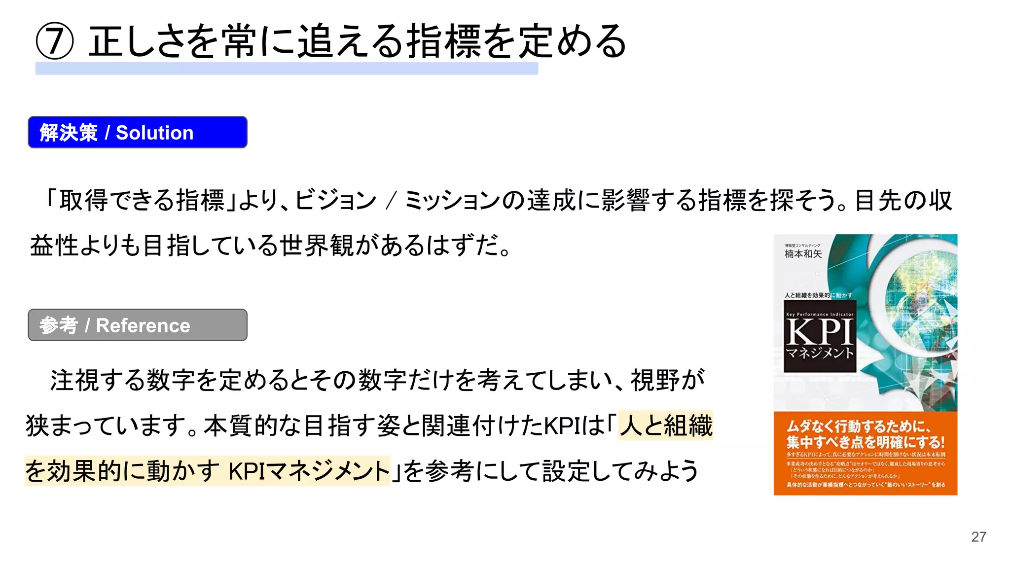 27
　「取得できる指標」より、ビジョン / ミッションの達成に影響する指標を探そう。目先の収
益性よりも目指している世界観があるはずだ。 
　注視する数字を定めるとその数字だけを考えてしまい、視野が
狭まっています。本質的な目指す姿と関連付けたKPIは「人と組織
を効果的に動かす KPIマネジメント」を参考にして設定してみよう
解決策 / Solution
参考 / Reference
⑦ 正しさを常に追える指標を定める 
 