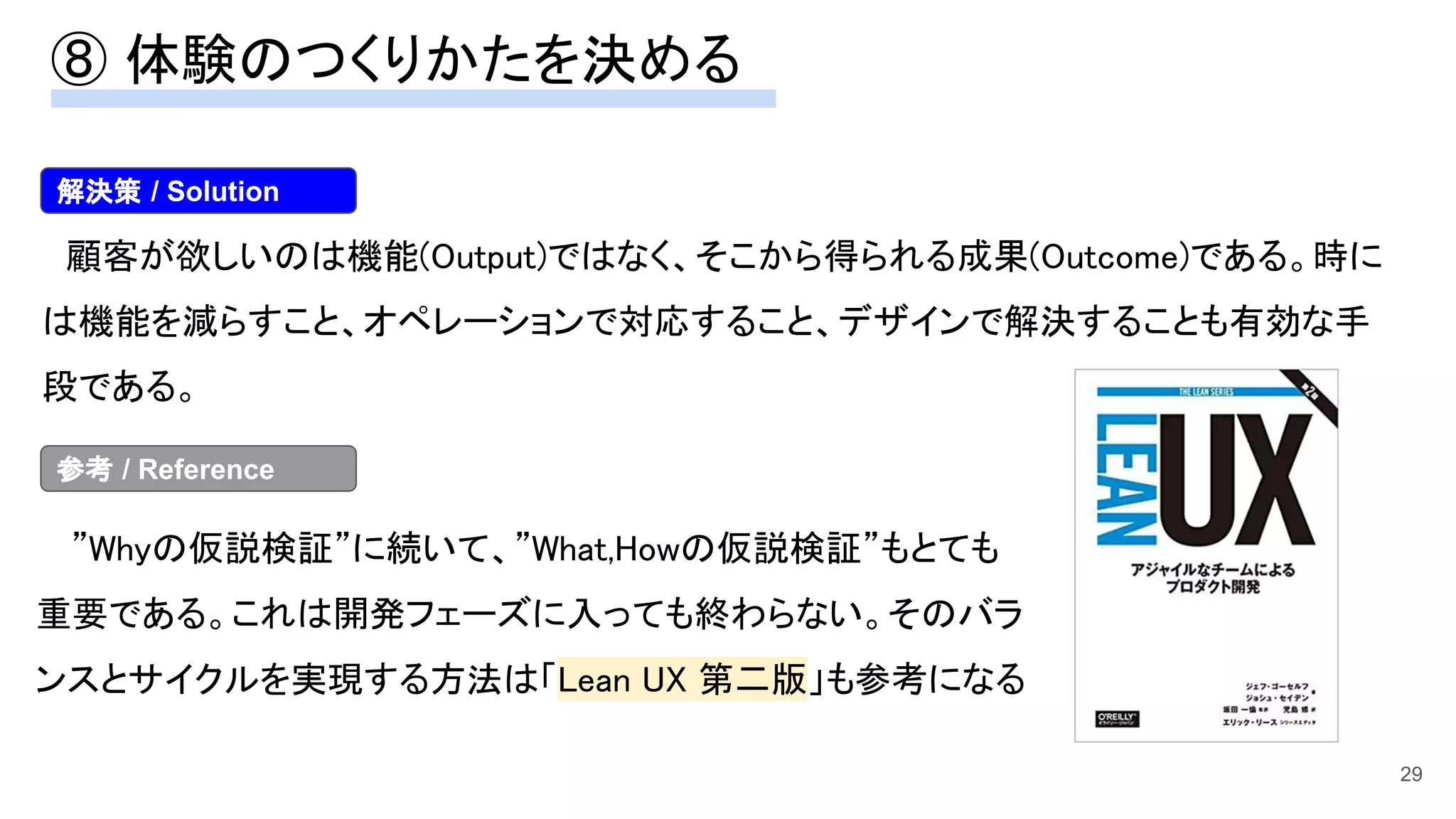 29
　顧客が欲しいのは機能(Output)ではなく、そこから得られる成果(Outcome)である。時に
は機能を減らすこと、オペレーションで対応すること、デザインで解決することも有効な手
段である。 
　”Whyの仮説検証”に続いて、”What,Howの仮説検証”もとても
重要である。これは開発フェーズに入っても終わらない。そのバラ
ンスとサイクルを実現する方法は「Lean UX 第二版」も参考になる
解決策 / Solution
参考 / Reference
⑧ 体験のつくりかたを決める 
 
 