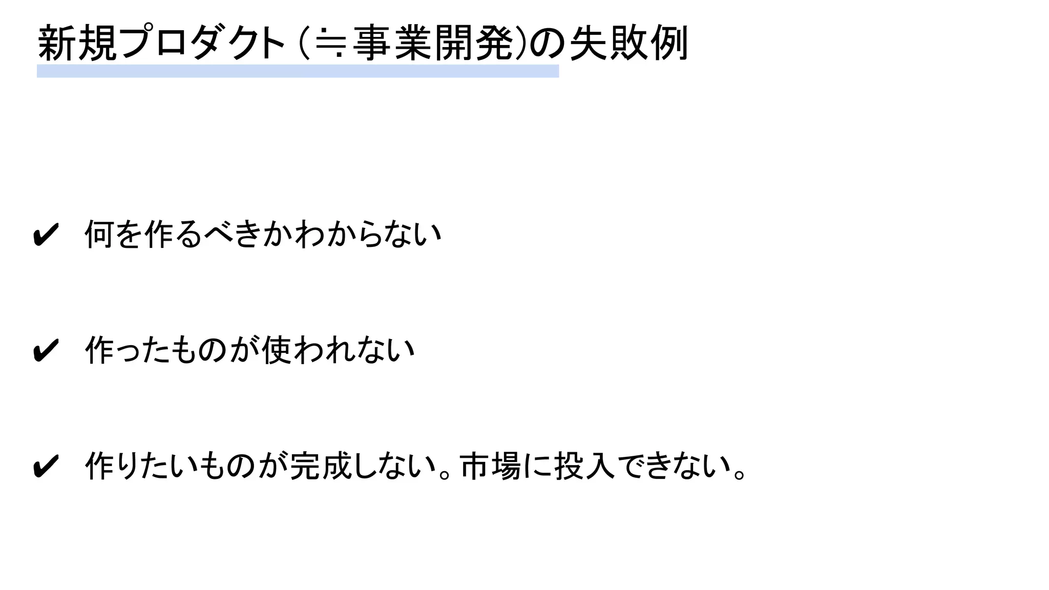 新規プロダクト (≒事業開発)の失敗例 
✔　何を作るべきかわからない 
 
✔　作ったものが使われない 
 
✔　作りたいものが完成しない。市場に投入できない。 
 