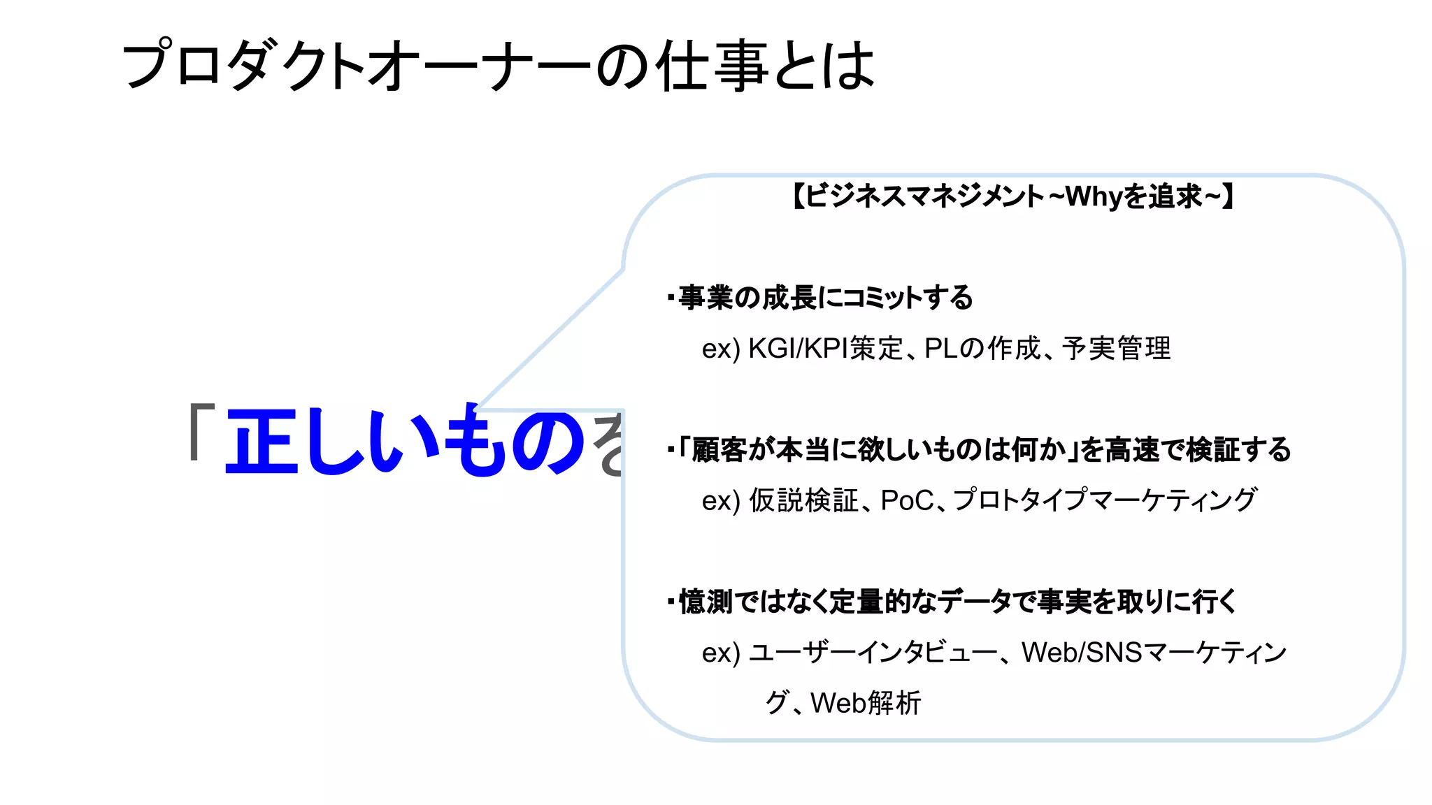 プロダクトオーナーの仕事とは
「正しいものを正しくつくる」仕事
【ビジネスマネジメント ~Whyを追求~】
・事業の成長にコミットする
　　ex) KGI/KPI策定、PLの作成、予実管理
・「顧客が本当に欲しいものは何か」を高速で検証する
　　ex) 仮説検証、PoC、プロトタイプマーケティング
・憶測ではなく定量的なデータで事実を取りに行く
　　ex) ユーザーインタビュー、 Web/SNSマーケティン
グ、Web解析
 