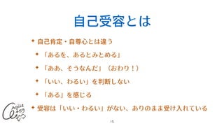 ⾃⼰受容とは
✦ ⾃⼰肯定・⾃尊⼼とは違う


✦ 「あるを、あるとみとめる」


✦ 「ああ、そうなんだ」（おわり！）


✦ 「いい、わるい」を判断しない


✦ 「ある」を感じる


✦ 受容は「いい・わるい」がない、ありのまま受け⼊れている
15
 