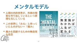 メンタルモデル
✦ ⼈間の内的世界が、外側の現
実を作り出しているという原
理を元にしている


✦ この世界に「ある」と持って
いたものがない＝「痛み」


✦ 痛みを回避するための無⾃覚
な信念
17
 