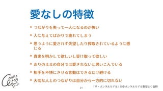 愛なしの特徴
✦ つながりを失って⼀⼈になるのが怖い


✦ ⼈に与えてばかりで疲れてしまう


✦ 思うように愛されず失望したり搾取されているように感
じる


✦ 真実を明かして欲しいし受け取って欲しい


✦ ありのままの⾃分では愛されないと思いこんでいる


✦ 相⼿を不快にさせる⾔動はできるだけ避ける


✦ ⼤切な⼈とのつながりは⾃分から⼀⽅的に切れない
21
『ザ・メンタルモデル』11章メンタルモデル類型より抜粋
 