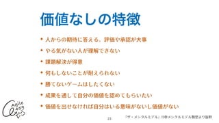 価値なしの特徴
✦ ⼈からの期待に答える、評価や承認が⼤事


✦ やる気がない⼈が理解できない


✦ 課題解決が得意


✦ 何もしないことが耐えられない


✦ 勝てないゲームはしたくない


✦ 成果を通して⾃分の価値を認めてもらいたい


✦ 価値を出せなければ⾃分はいる意味がないし価値がない
	
23
『ザ・メンタルモデル』11章メンタルモデル類型より抜粋
 