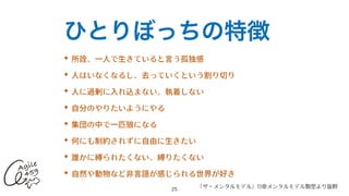 ひとりぼっちの特徴
✦ 所詮、⼀⼈で⽣きていると⾔う孤独感


✦ ⼈はいなくなるし、去っていくという割り切り


✦ ⼈に過剰に⼊れ込まない、執着しない


✦ ⾃分のやりたいようにやる


✦ 集団の中で⼀匹狼になる


✦ 何にも制約されずに⾃由に⽣きたい


✦ 誰かに縛られたくない、縛りたくない


✦ ⾃然や動物など⾮⾔語が感じられる世界が好き
25
『ザ・メンタルモデル』11章メンタルモデル類型より抜粋
 