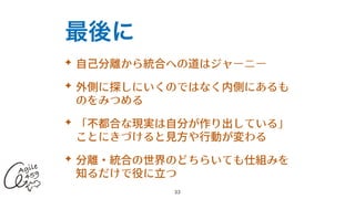 最後に
✦ ⾃⼰分離から統合への道はジャーニー


✦ 外側に探しにいくのではなく内側にあるも
のをみつめる


✦ 「不都合な現実は⾃分が作り出している」
ことにきづけると⾒⽅や⾏動が変わる


✦ 分離・統合の世界のどちらいても仕組みを
知るだけで役に⽴つ
33
 