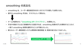 smoothing の民主化
• smoothing は、ユーザー属性推定系の多くのタスクで共通して必要となる。
• 適する smoothing 手法は、タスクによって異なる。
• チーム内部向けに「smoothing API（ライブラリ）」を開発した。
• 手法や対象カラムなど各種条件さえ指定すれば、smoothing 処理のETLを開発することなく
一発で smoothing 処理を適用することが可能となった。
• 新たなユーザー属性推定システム開発時の事前検証 ＆ 実装の省力化につながった。
smoothing API で一発処理
 