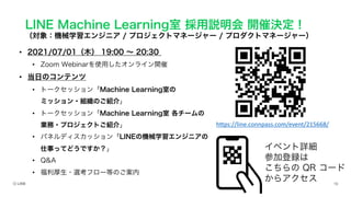 LINE Machine Learning室 採用説明会 開催決定！
（対象：機械学習エンジニア / プロジェクトマネージャー / プロダクトマネージャー）
• 2021/07/01（木） 19:00 ∼ 20:30
• Zoom Webinarを使用したオンライン開催
• 当日のコンテンツ
• トークセッション「Machine Learning室の
ミッション・組織のご紹介」
• トークセッション「Machine Learning室 各チームの
業務・プロジェクトご紹介」
• パネルディスカッション「LINEの機械学習エンジニアの
仕事ってどうですか？」
• Q&A
• 福利厚生・選考フロー等のご案内
イベント詳細
参加登録は
こちらの QR コード
からアクセス
https://line.connpass.com/event/215668/
 