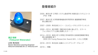 登壇者紹介
2005 : 東京大学 工学部 システム創成学科 知能社会システムコース
（PSI）卒業
2007 : 東京大学 大学院新領域創成科学研究科 基盤情報学専攻
修士課程 修了
2007 ‒ 2009 : 株式会社ソニー・コンピュータエンタテインメント
2009 ‒ 2014 : 修行期間（簿記会計の道に進んだり、スマート
フォン向けアプリ企業に勤務したり……）
2014 ‒ 2018 : 東京大学 大学院工学系研究科 技術経営戦略学専攻
博士後期課程 修了
（IEEE CIS Young Researcher Award ほか、いろいろ受賞）
2018 ‒ 2019 : 株式会社 金融エンジニアリング・グループ
2019 ‒ : 現職
渡辺 哲朗
（Tetsuroh Watanabe）
LINE 株式会社
Senior Machine Learning Engineer
tetsuroh.watanabe あっと linecorp.com
 