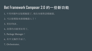 Bot Framework Composer 2.0 的一些新功能
1、不用再額外安裝模擬器了，現在內建對話模擬器。
2、可以從模版來創建機器人了！
3、更好的UI 。
4、部署的功能更好用了。
5、Package Manager！
6、有中文操作介面了。
7、Orchestrator。
 