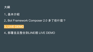 大綱
1、基本介紹
2、Bot Framework Composer 2.0 多了些什麼？
3、LIVE DEMO
4、部署並且整合到LINE裡 LIVE DEMO
 
