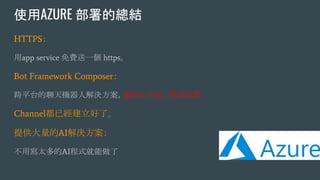 使用AZURE 部署的總結
HTTPS：
用app service 免費送一個 https。
Bot Framework Composer：
跨平台的聊天機器人解決方案，圖形化介面、快速部署
Channel都已經建立好了。
提供大量的AI解決方案：
不用寫太多的AI程式就能做了
 