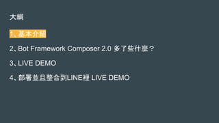 大綱
1、基本介紹
2、Bot Framework Composer 2.0 多了些什麼？
3、LIVE DEMO
4、部署並且整合到LINE裡 LIVE DEMO
 