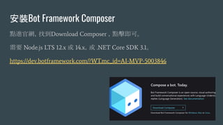 安裝Bot Framework Composer
點進官網，找到Download Composer ，點擊即可。
需要 Node.js LTS 12.x 或 14.x，或 .NET Core SDK 3.1。
https://dev.botframework.com/?WT.mc_id=AI-MVP-5003846
 