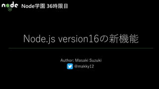 Node学園 36時限目
Node.js version16の新機能
Author: Masaki Suzuki
@makky12
 