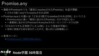 Promise.any
• 複数のPromiseのうち「最初にresolveされたPromise」を返す関数
• どれか1個(=any)でもresolveされればOK
• Promise.raceとの違いは「どれか1個でもresolveされればOK」ということ
• Promise.raceと違い「最初に返されたPromise」だけで判定しない
• 一番最後に返されたPromiseのみresolveされた…というケースでもOK
• 「どれか1つでも正常終了したらOK」という実装が可能に
• 地味に実装が大変な部分だったので、個人的には結構嬉しい
• 参考ページ：
• Promise.any() -MDN Web Docs -
Node学園 36時限目
 