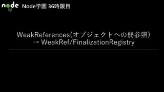 Node学園 36時限目
WeakReferences(オブジェクトへの弱参照)
→ WeakRef/FinalizationRegistry
 