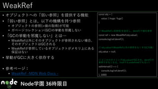 WeakRef
• オブジェクトへの「弱い参照」を提供する機能
• 「弱い参照」とは、以下の機構を持つ参照
• オブジェクトの参照(=値の取得)が可能
• ガベージコレクション(GC)の挙動を邪魔しない
• 「GCの挙動を邪魔しない」とは…
• WeakRef以外にそのオブジェクトが参照されない場合、
そのオブジェクトはGCされる
• WeakRefが参照しているオブジェクトがメモリ上にある
保証はない
• 挙動がGCに大きく依存する
• 参考ページ：
• WeakRef -MDN Web Docs -
Node学園 36時限目
const obj = {
value: { hoge: 'fuga’}
}
// WeakRef(=弱参照)を設定し、deref()で値を参照
const ref = new WeakRef(obj.value);
console.log(ref.deref());
// obj.valueのWeakRef以外の参照をなくす(GC対象)
obj.value = null;
// どこかのタイミングobj.valueがGCされ、deref()で
参照できなくなる。(nullでもundefinedでもない)
setInterval(() => {
console.log(ref.deref());
}, 1000)
 