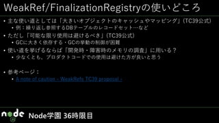 WeakRef/FinalizationRegistryの使いどころ
• 主な使い道としては「大きいオブジェクトのキャッシュやマッピング」(TC39公式)
• 例：繰り返し参照するDBテーブルのレコードセット…など
• ただし「可能な限り使用は避けるべき」(TC39公式)
• GCに大きく依存する・GCの挙動の制御が困難
• 使い道を挙げるならば「開発時・障害時のメモリの調査」に用いる？
• 少なくとも、プロダクトコードでの使用は避けた方が良いと思う
• 参考ページ：
• A note of caution - WeakRefs TC39 proposal -
Node学園 36時限目
 