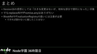まとめ
• Version16の感想としては「大きな変更はないが、地味な部分で便利になった」印象
• でもreplaceAllやPromise.anyはありがたい
• WeakRefやFinalizationRegistryの扱いには注意が必要
• できれば扱わないに越したことはない
Node学園 36時限目
 