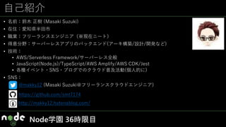 自己紹介
• 名前：鈴木 正樹 (Masaki Suzuki)
• 在住：愛知県半田市
• 職業：フリーランスエンジニア（※現在ニート）
• 得意分野：サーバーレスアプリのバックエンド(アーキ構築/設計/開発など)
• 技術：
• AWS/Serverless Framework/サーバーレス全般
• JavaScript(Node.js)/TypeScript/AWS Amplify/AWS CDK/Jest
• 各種イベント・SNS・ブログでのクラウド普及活動(個人的に)
• SNS：
http://makky12.hatenablog.com/
https://github.com/smt7174
@makky12 (Masaki Suzuki＠フリーランスクラウドエンジニア)
名古屋市
豊橋市
Node学園 36時限目
 