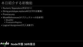 本日紹介する新機能
• Numeric Separators(桁区切り)
• String.prototype.replaceAll(文字列全置換)
• Promise.any
• WeakReferences(オブジェクトへの弱参照)
• WeakRef
• FinalizationRegistry
• Logical Assignment(代入演算子)
Node学園 36時限目
 