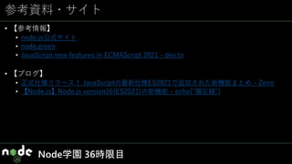 参考資料・サイト
• 【参考情報】
• node.js公式サイト
• node.green
• JavaScript new features in ECMAScript 2021 - dev.to
• 【ブログ】
• 正式仕様リリース！ JavaScriptの最新仕様ES2021で追加された新機能まとめ - Zenn
• 【Node.js】Node.js version16(ES2021)の新機能 - echo("備忘録")
Node学園 36時限目
 