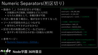 Numeric Separators(桁区切り)
• 数値の「_」での桁区切りが可能に
• 10進数以外(2進数, 16進数など)にも対応
• もちろん数値として、各種計算が可能
• 大きい数を扱う場合に、値が分かりやすくなった
• ソースの可読性の向上につながる
• 保守のしやすさが上がる(かも)
• 区切り桁の制限(n桁ごと…など)はない
• 見やすい桁で区切るのが良い(10進なら3桁等)
• 参考ページ：
• Numeric Separators - GitHub -
Node学園 36時限目
// 10進数の桁区切り
const num1 = 100_000_000;
const num2 = 12_345_567;
console.log(num1 + num2); // 112345678
// 16進数、2進数の桁区切り
const hexNum = 0x01_2F;
const binNum = 0b1010_0101;
// parseIntでの10進数変換もできる//
console.log(parseInt(hexNum)); // 303
console.log(paeseInt(binNum)); // 165
// 注意：parseIntは、桁区切りの文字列は対応不可
console.log(parseInt(1_024)); // 1024
console.log(paeseInt(“1_024”)); // 1(=‘_’の直前まで)
 
