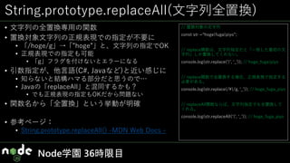 String.prototype.replaceAll(文字列全置換)
• 文字列の全置換専用の関数
• 置換対象文字列の正規表現での指定が不要に
• 「/hoge/g」→「”hoge”」と、文字列の指定でOK
• 正規表現での指定も可能
• 「g」フラグを付けないとエラーになる
• 引数指定が、他言語(C#, Javaなど)と近い感じに
• 知らないと結構ハマる部分だと思うので…
• Javaの「replaceAll」と混同するかも？
• でも正規表現の指定もOKだから問題ない
• 関数名から「全置換」という挙動が明確
• 参考ページ：
• String.prototype.replaceAll() -MDN Web Docs -
Node学園 36時限目
// 置換対象の文字列
const str =“hoge|fuga|piyo”;
// replace関数は、文字列指定だと「一致した最初の文
字列」しか置換してくれない。
console.log(str.replace(‘|’, ‘_’)); // hoge_fuga|piyo
// replace関数で全置換する場合、正規表現で指定する
必要がある。//
console.log(str.replace(/|/g, ‘_’)); // hoge_fuga_piyo
// replaceAll関数ならば、文字列指定でも全置換して
くれる。
console.log(str.replaceAll(‘|’, ‘_’)); // hoge_fuga_piyo
 