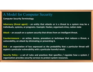 Computer Security Terminology
Adversary (threat agent) – an entity that attacks or is a threat to a system may be a
individuals, systems, or programs. Example: Hacker, organized crime, nation state
Attack – an assault on a system security that drives from an intelligent threat.
Countermeasure – an action, device, procedure or technique that reduces a threat, a
vulnerability, an attack by eliminating or preventing it.
Risk – an expectation of loss expressed as the probability that a particular threat will
exploit a particular vulnerability with a particular harmful result.
Security Policy – a set of rules and practices that specifies / regulate how a system /
organization provides security services to protect system resources.
A Model for Computer Security
 