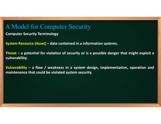 Computer Security Terminology
System Resource (Asset) – data contained in a information systems.
Threat – a potential for violation of security or is a possible danger that might exploit a
vulnerability.
Vulnerability – a flaw / weakness in a system design, implementation, operation and
maintenance that could be violated system security.
A Model for Computer Security
 