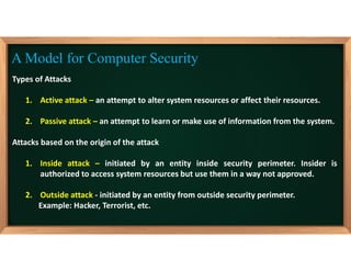 Types of Attacks
1. Active attack – an attempt to alter system resources or affect their resources.
2. Passive attack – an attempt to learn or make use of information from the system.
Attacks based on the origin of the attack
1. Inside attack – initiated by an entity inside security perimeter. Insider is
authorized to access system resources but use them in a way not approved.
2. Outside attack - initiated by an entity from outside security perimeter.
Example: Hacker, Terrorist, etc.
A Model for Computer Security
 